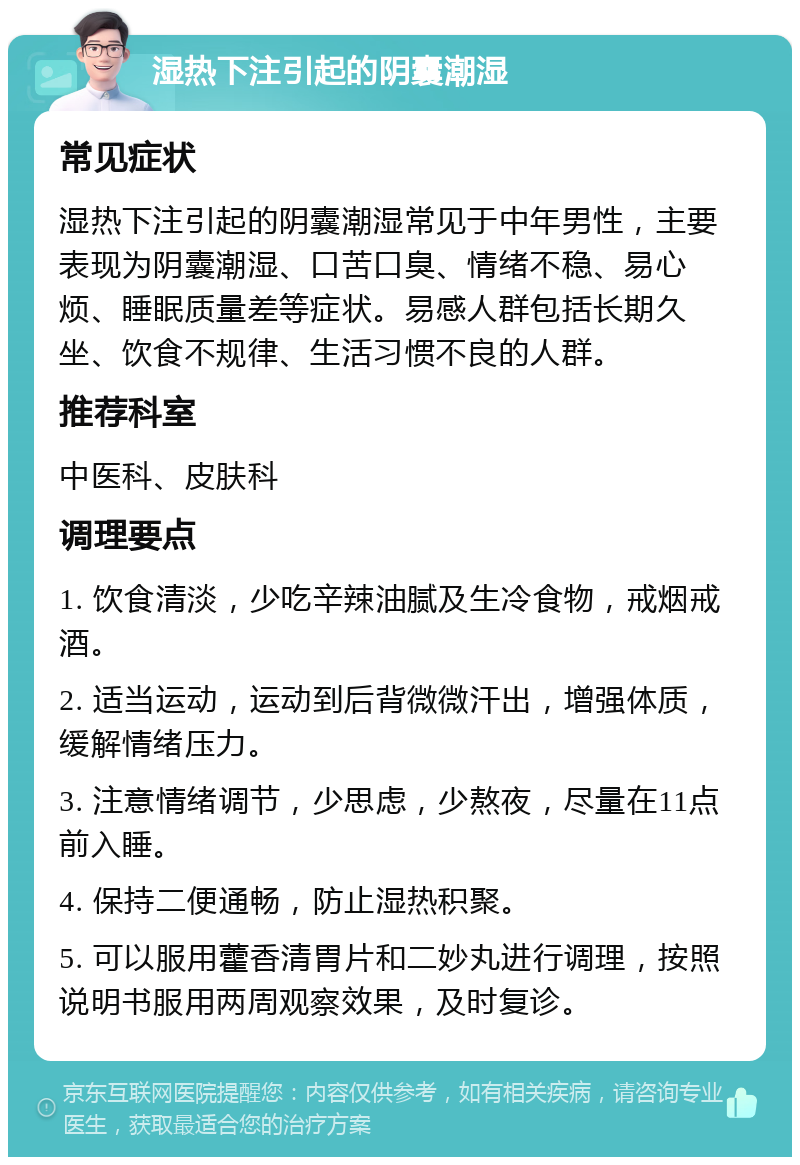 湿热下注引起的阴囊潮湿 常见症状 湿热下注引起的阴囊潮湿常见于中年男性，主要表现为阴囊潮湿、口苦口臭、情绪不稳、易心烦、睡眠质量差等症状。易感人群包括长期久坐、饮食不规律、生活习惯不良的人群。 推荐科室 中医科、皮肤科 调理要点 1. 饮食清淡，少吃辛辣油腻及生冷食物，戒烟戒酒。 2. 适当运动，运动到后背微微汗出，增强体质，缓解情绪压力。 3. 注意情绪调节，少思虑，少熬夜，尽量在11点前入睡。 4. 保持二便通畅，防止湿热积聚。 5. 可以服用藿香清胃片和二妙丸进行调理，按照说明书服用两周观察效果，及时复诊。