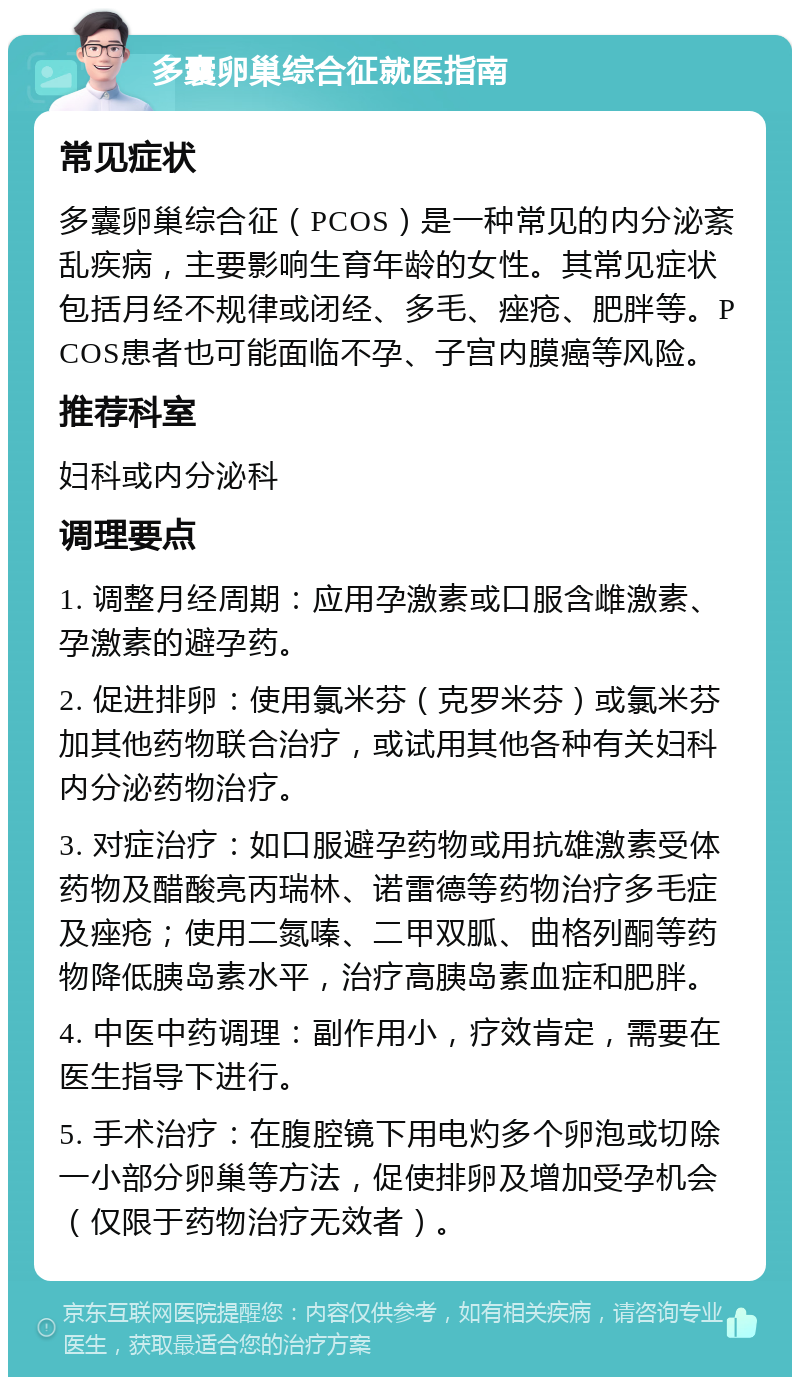 多囊卵巢综合征就医指南 常见症状 多囊卵巢综合征（PCOS）是一种常见的内分泌紊乱疾病，主要影响生育年龄的女性。其常见症状包括月经不规律或闭经、多毛、痤疮、肥胖等。PCOS患者也可能面临不孕、子宫内膜癌等风险。 推荐科室 妇科或内分泌科 调理要点 1. 调整月经周期：应用孕激素或口服含雌激素、孕激素的避孕药。 2. 促进排卵：使用氯米芬（克罗米芬）或氯米芬加其他药物联合治疗，或试用其他各种有关妇科内分泌药物治疗。 3. 对症治疗：如口服避孕药物或用抗雄激素受体药物及醋酸亮丙瑞林、诺雷德等药物治疗多毛症及痤疮；使用二氮嗪、二甲双胍、曲格列酮等药物降低胰岛素水平，治疗高胰岛素血症和肥胖。 4. 中医中药调理：副作用小，疗效肯定，需要在医生指导下进行。 5. 手术治疗：在腹腔镜下用电灼多个卵泡或切除一小部分卵巢等方法，促使排卵及增加受孕机会（仅限于药物治疗无效者）。