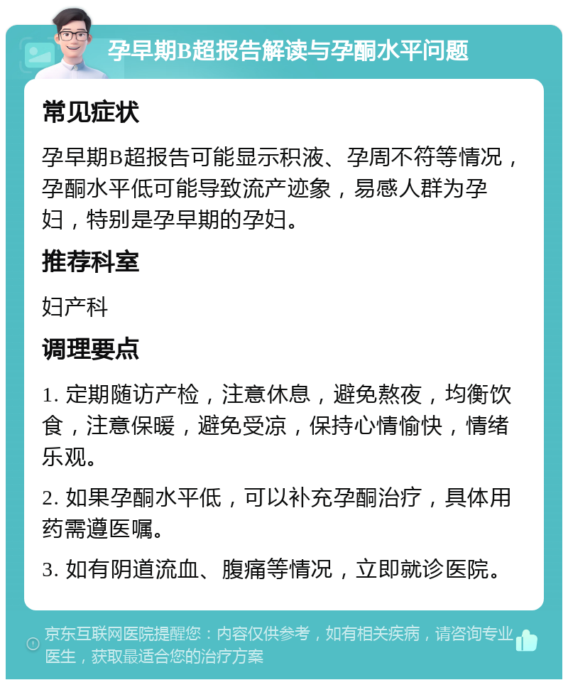 孕早期B超报告解读与孕酮水平问题 常见症状 孕早期B超报告可能显示积液、孕周不符等情况，孕酮水平低可能导致流产迹象，易感人群为孕妇，特别是孕早期的孕妇。 推荐科室 妇产科 调理要点 1. 定期随访产检，注意休息，避免熬夜，均衡饮食，注意保暖，避免受凉，保持心情愉快，情绪乐观。 2. 如果孕酮水平低，可以补充孕酮治疗，具体用药需遵医嘱。 3. 如有阴道流血、腹痛等情况，立即就诊医院。