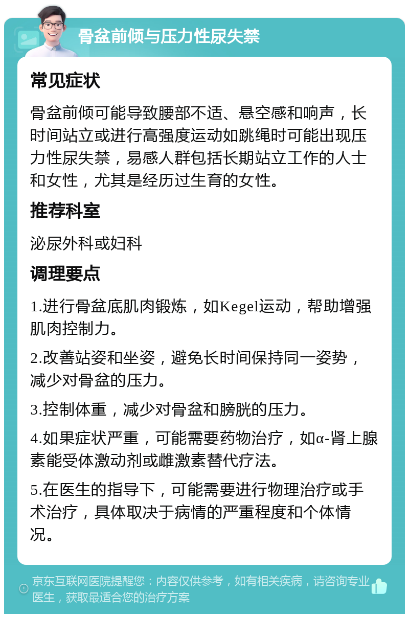 骨盆前倾与压力性尿失禁 常见症状 骨盆前倾可能导致腰部不适、悬空感和响声，长时间站立或进行高强度运动如跳绳时可能出现压力性尿失禁，易感人群包括长期站立工作的人士和女性，尤其是经历过生育的女性。 推荐科室 泌尿外科或妇科 调理要点 1.进行骨盆底肌肉锻炼，如Kegel运动，帮助增强肌肉控制力。 2.改善站姿和坐姿，避免长时间保持同一姿势，减少对骨盆的压力。 3.控制体重，减少对骨盆和膀胱的压力。 4.如果症状严重，可能需要药物治疗，如α-肾上腺素能受体激动剂或雌激素替代疗法。 5.在医生的指导下，可能需要进行物理治疗或手术治疗，具体取决于病情的严重程度和个体情况。