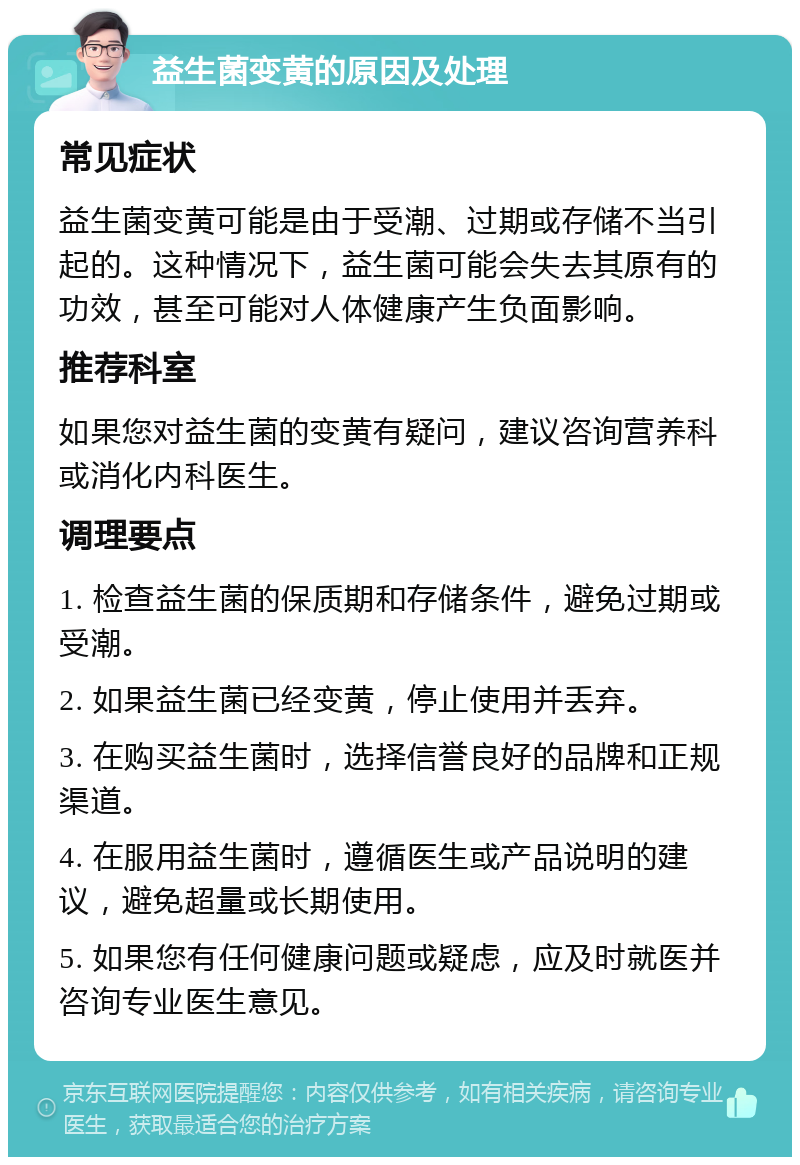 益生菌变黄的原因及处理 常见症状 益生菌变黄可能是由于受潮、过期或存储不当引起的。这种情况下，益生菌可能会失去其原有的功效，甚至可能对人体健康产生负面影响。 推荐科室 如果您对益生菌的变黄有疑问，建议咨询营养科或消化内科医生。 调理要点 1. 检查益生菌的保质期和存储条件，避免过期或受潮。 2. 如果益生菌已经变黄，停止使用并丢弃。 3. 在购买益生菌时，选择信誉良好的品牌和正规渠道。 4. 在服用益生菌时，遵循医生或产品说明的建议，避免超量或长期使用。 5. 如果您有任何健康问题或疑虑，应及时就医并咨询专业医生意见。