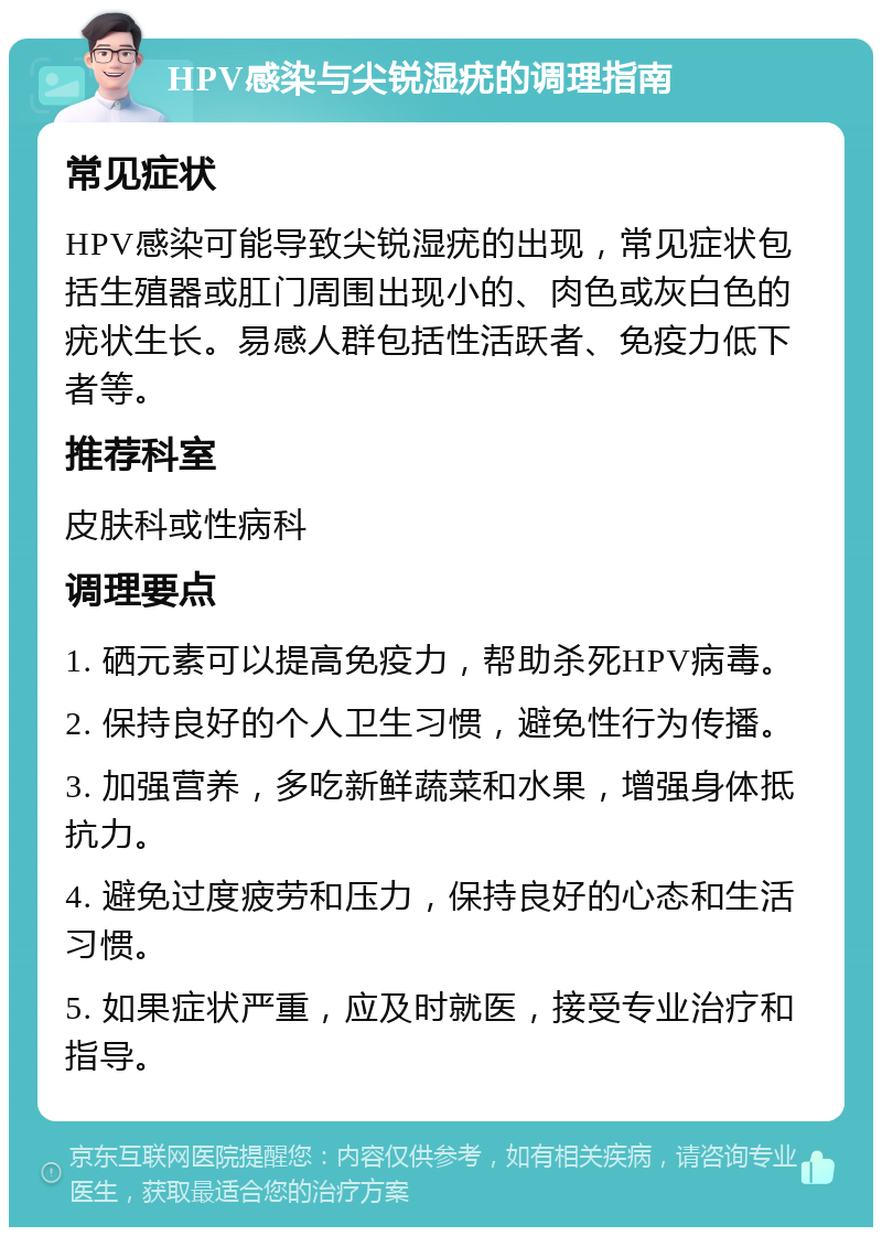 HPV感染与尖锐湿疣的调理指南 常见症状 HPV感染可能导致尖锐湿疣的出现，常见症状包括生殖器或肛门周围出现小的、肉色或灰白色的疣状生长。易感人群包括性活跃者、免疫力低下者等。 推荐科室 皮肤科或性病科 调理要点 1. 硒元素可以提高免疫力，帮助杀死HPV病毒。 2. 保持良好的个人卫生习惯，避免性行为传播。 3. 加强营养，多吃新鲜蔬菜和水果，增强身体抵抗力。 4. 避免过度疲劳和压力，保持良好的心态和生活习惯。 5. 如果症状严重，应及时就医，接受专业治疗和指导。