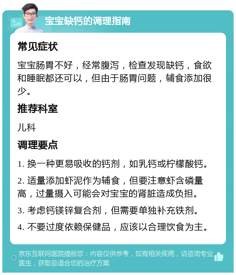 宝宝缺钙的调理指南 常见症状 宝宝肠胃不好，经常腹泻，检查发现缺钙，食欲和睡眠都还可以，但由于肠胃问题，辅食添加很少。 推荐科室 儿科 调理要点 1. 换一种更易吸收的钙剂，如乳钙或柠檬酸钙。 2. 适量添加虾泥作为辅食，但要注意虾含磷量高，过量摄入可能会对宝宝的肾脏造成负担。 3. 考虑钙镁锌复合剂，但需要单独补充铁剂。 4. 不要过度依赖保健品，应该以合理饮食为主。