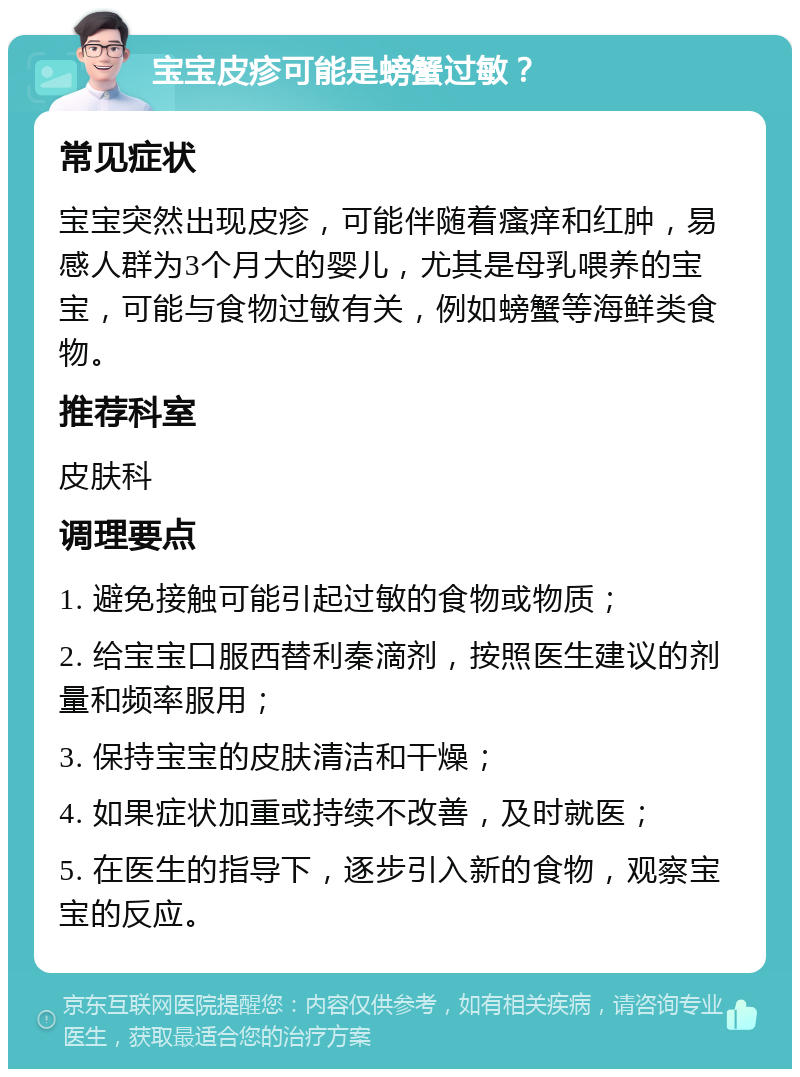 宝宝皮疹可能是螃蟹过敏？ 常见症状 宝宝突然出现皮疹，可能伴随着瘙痒和红肿，易感人群为3个月大的婴儿，尤其是母乳喂养的宝宝，可能与食物过敏有关，例如螃蟹等海鲜类食物。 推荐科室 皮肤科 调理要点 1. 避免接触可能引起过敏的食物或物质； 2. 给宝宝口服西替利秦滴剂，按照医生建议的剂量和频率服用； 3. 保持宝宝的皮肤清洁和干燥； 4. 如果症状加重或持续不改善，及时就医； 5. 在医生的指导下，逐步引入新的食物，观察宝宝的反应。