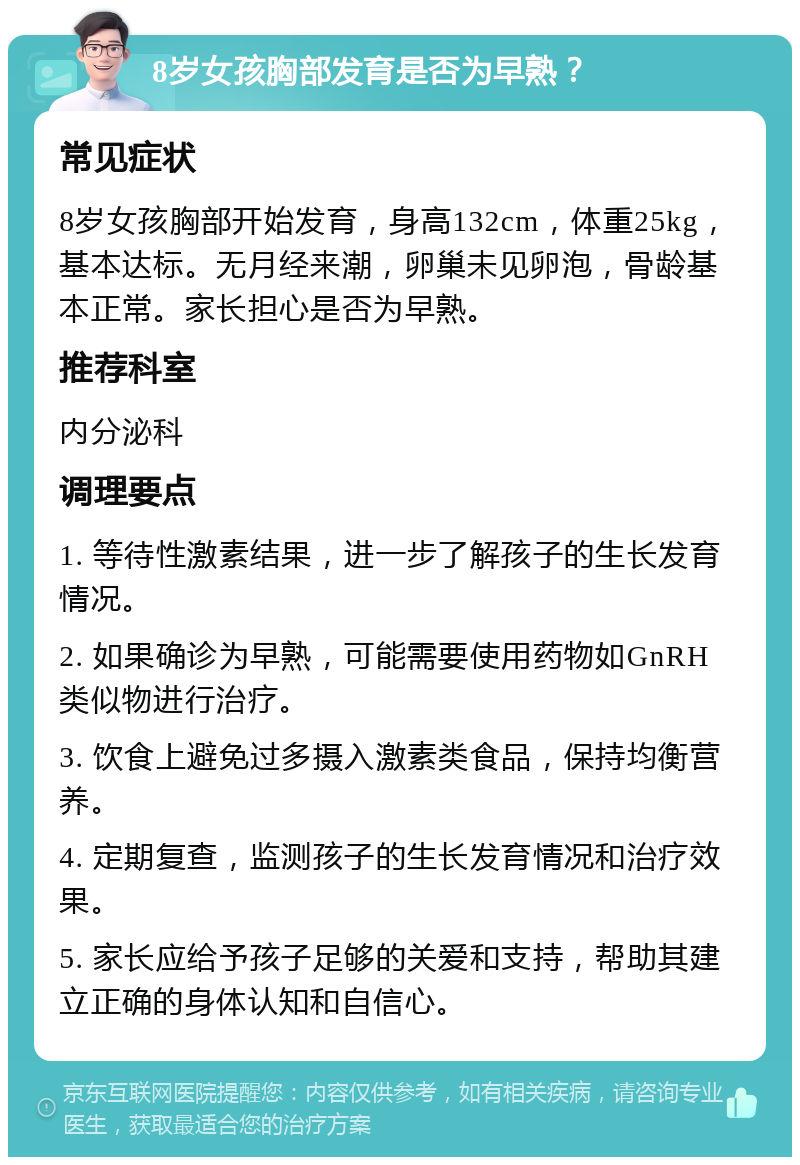 8岁女孩胸部发育是否为早熟？ 常见症状 8岁女孩胸部开始发育，身高132cm，体重25kg，基本达标。无月经来潮，卵巢未见卵泡，骨龄基本正常。家长担心是否为早熟。 推荐科室 内分泌科 调理要点 1. 等待性激素结果，进一步了解孩子的生长发育情况。 2. 如果确诊为早熟，可能需要使用药物如GnRH类似物进行治疗。 3. 饮食上避免过多摄入激素类食品，保持均衡营养。 4. 定期复查，监测孩子的生长发育情况和治疗效果。 5. 家长应给予孩子足够的关爱和支持，帮助其建立正确的身体认知和自信心。