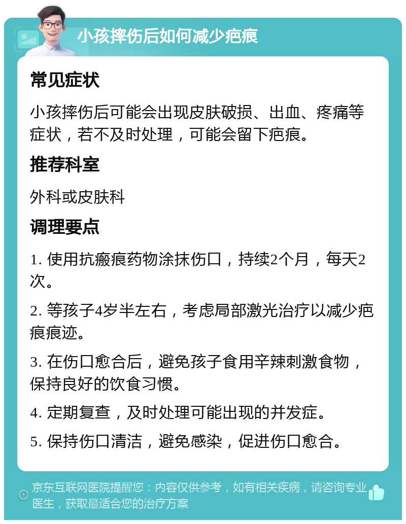 小孩摔伤后如何减少疤痕 常见症状 小孩摔伤后可能会出现皮肤破损、出血、疼痛等症状，若不及时处理，可能会留下疤痕。 推荐科室 外科或皮肤科 调理要点 1. 使用抗瘢痕药物涂抹伤口，持续2个月，每天2次。 2. 等孩子4岁半左右，考虑局部激光治疗以减少疤痕痕迹。 3. 在伤口愈合后，避免孩子食用辛辣刺激食物，保持良好的饮食习惯。 4. 定期复查，及时处理可能出现的并发症。 5. 保持伤口清洁，避免感染，促进伤口愈合。