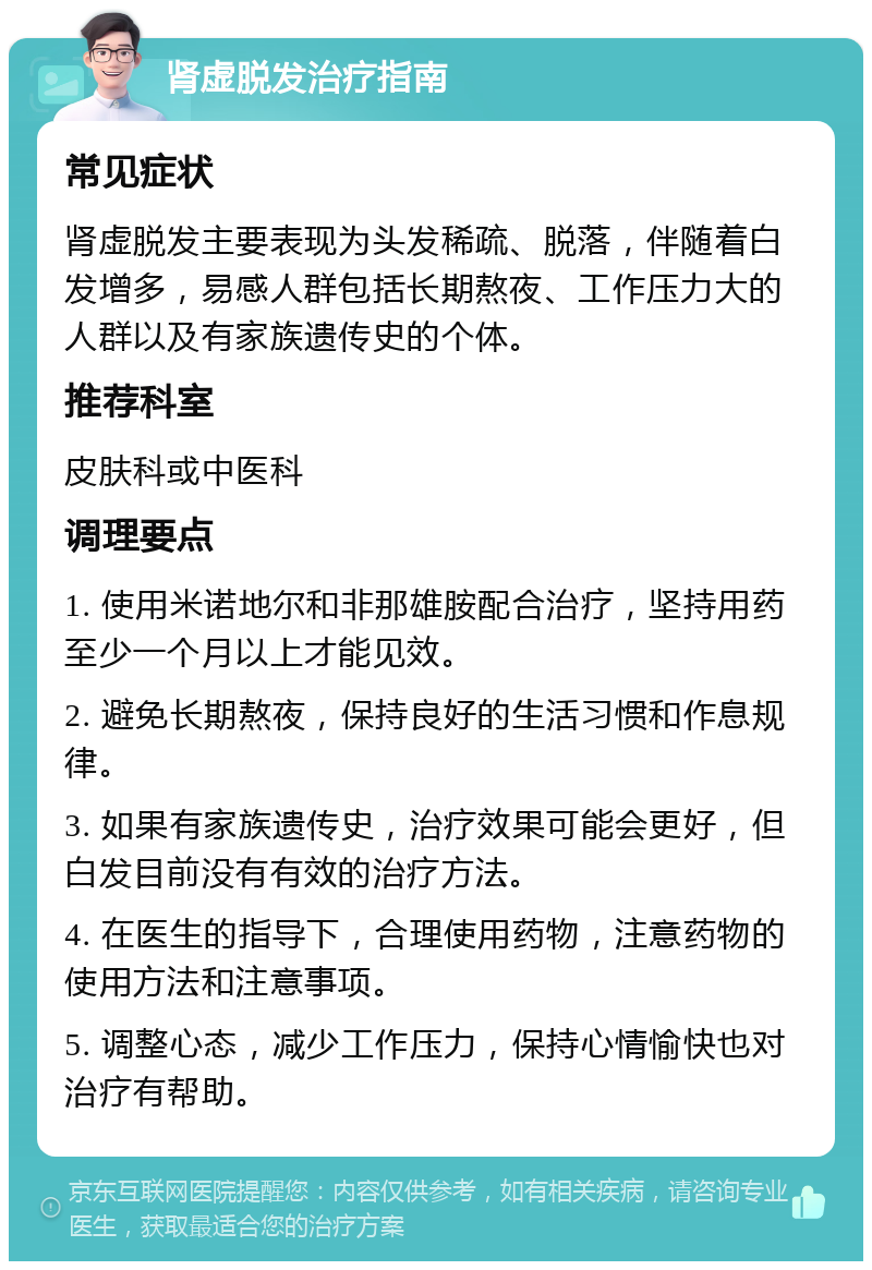 肾虚脱发治疗指南 常见症状 肾虚脱发主要表现为头发稀疏、脱落，伴随着白发增多，易感人群包括长期熬夜、工作压力大的人群以及有家族遗传史的个体。 推荐科室 皮肤科或中医科 调理要点 1. 使用米诺地尔和非那雄胺配合治疗，坚持用药至少一个月以上才能见效。 2. 避免长期熬夜，保持良好的生活习惯和作息规律。 3. 如果有家族遗传史，治疗效果可能会更好，但白发目前没有有效的治疗方法。 4. 在医生的指导下，合理使用药物，注意药物的使用方法和注意事项。 5. 调整心态，减少工作压力，保持心情愉快也对治疗有帮助。