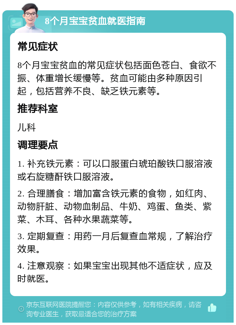 8个月宝宝贫血就医指南 常见症状 8个月宝宝贫血的常见症状包括面色苍白、食欲不振、体重增长缓慢等。贫血可能由多种原因引起，包括营养不良、缺乏铁元素等。 推荐科室 儿科 调理要点 1. 补充铁元素：可以口服蛋白琥珀酸铁口服溶液或右旋糖酐铁口服溶液。 2. 合理膳食：增加富含铁元素的食物，如红肉、动物肝脏、动物血制品、牛奶、鸡蛋、鱼类、紫菜、木耳、各种水果蔬菜等。 3. 定期复查：用药一月后复查血常规，了解治疗效果。 4. 注意观察：如果宝宝出现其他不适症状，应及时就医。