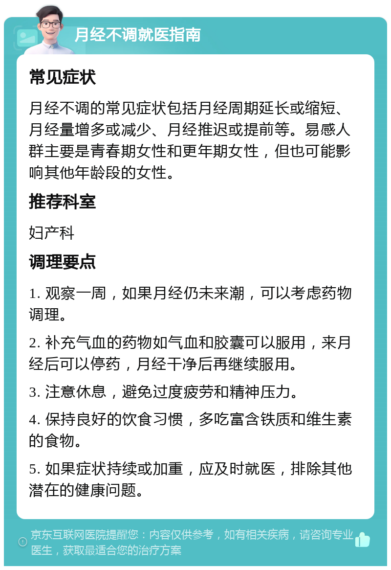 月经不调就医指南 常见症状 月经不调的常见症状包括月经周期延长或缩短、月经量增多或减少、月经推迟或提前等。易感人群主要是青春期女性和更年期女性，但也可能影响其他年龄段的女性。 推荐科室 妇产科 调理要点 1. 观察一周，如果月经仍未来潮，可以考虑药物调理。 2. 补充气血的药物如气血和胶囊可以服用，来月经后可以停药，月经干净后再继续服用。 3. 注意休息，避免过度疲劳和精神压力。 4. 保持良好的饮食习惯，多吃富含铁质和维生素的食物。 5. 如果症状持续或加重，应及时就医，排除其他潜在的健康问题。