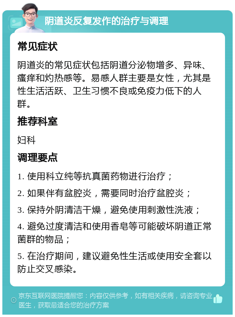 阴道炎反复发作的治疗与调理 常见症状 阴道炎的常见症状包括阴道分泌物增多、异味、瘙痒和灼热感等。易感人群主要是女性，尤其是性生活活跃、卫生习惯不良或免疫力低下的人群。 推荐科室 妇科 调理要点 1. 使用科立纯等抗真菌药物进行治疗； 2. 如果伴有盆腔炎，需要同时治疗盆腔炎； 3. 保持外阴清洁干燥，避免使用刺激性洗液； 4. 避免过度清洁和使用香皂等可能破坏阴道正常菌群的物品； 5. 在治疗期间，建议避免性生活或使用安全套以防止交叉感染。