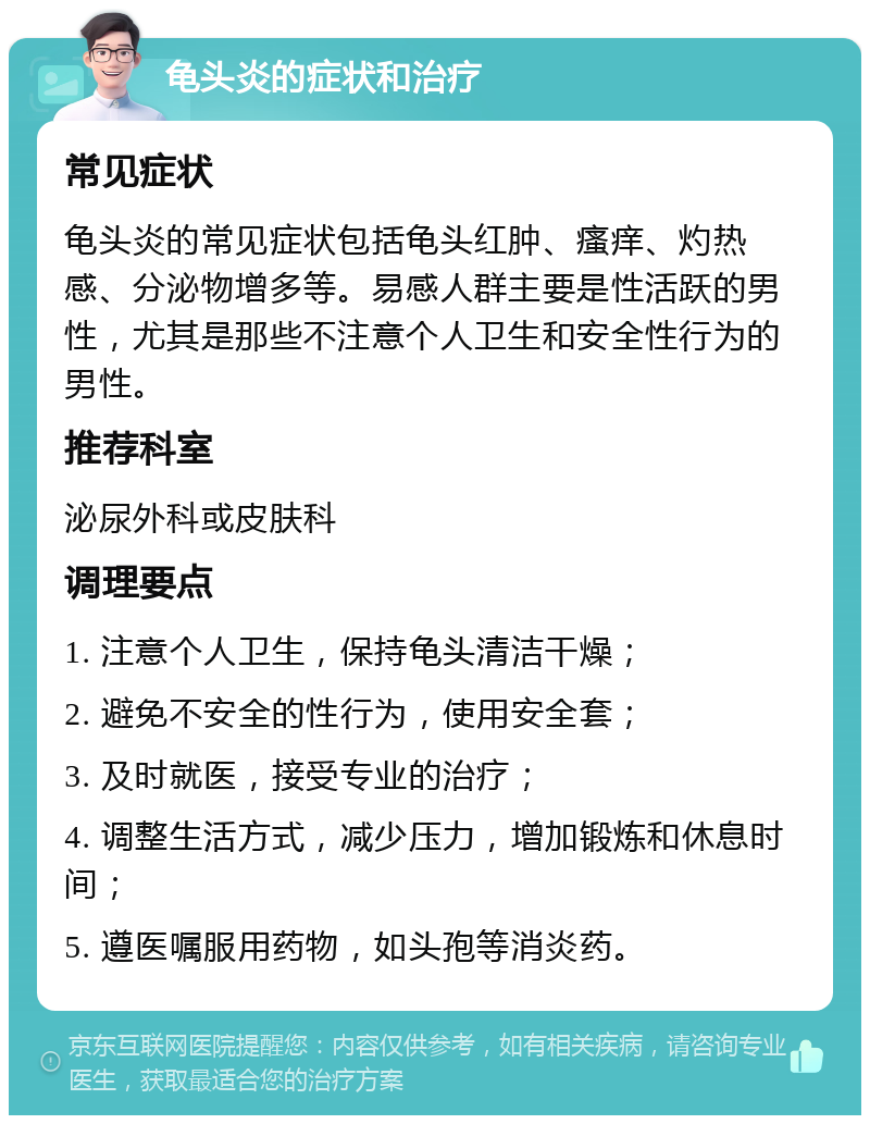 龟头炎的症状和治疗 常见症状 龟头炎的常见症状包括龟头红肿、瘙痒、灼热感、分泌物增多等。易感人群主要是性活跃的男性，尤其是那些不注意个人卫生和安全性行为的男性。 推荐科室 泌尿外科或皮肤科 调理要点 1. 注意个人卫生，保持龟头清洁干燥； 2. 避免不安全的性行为，使用安全套； 3. 及时就医，接受专业的治疗； 4. 调整生活方式，减少压力，增加锻炼和休息时间； 5. 遵医嘱服用药物，如头孢等消炎药。