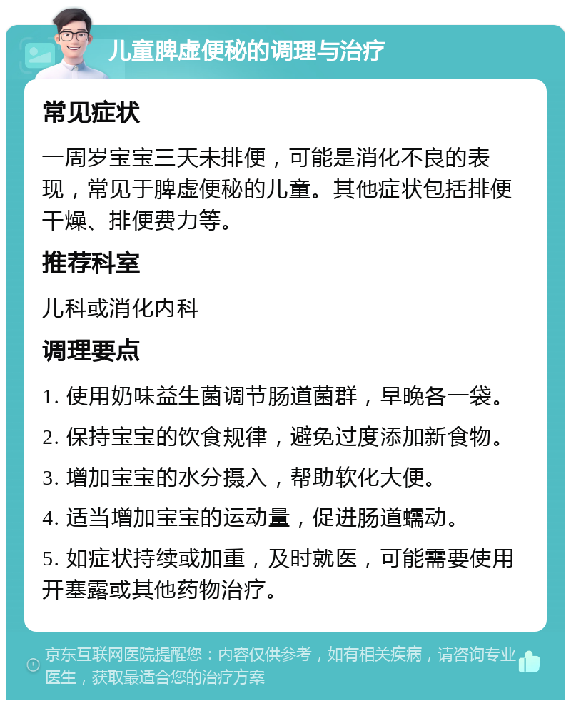 儿童脾虚便秘的调理与治疗 常见症状 一周岁宝宝三天未排便，可能是消化不良的表现，常见于脾虚便秘的儿童。其他症状包括排便干燥、排便费力等。 推荐科室 儿科或消化内科 调理要点 1. 使用奶味益生菌调节肠道菌群，早晚各一袋。 2. 保持宝宝的饮食规律，避免过度添加新食物。 3. 增加宝宝的水分摄入，帮助软化大便。 4. 适当增加宝宝的运动量，促进肠道蠕动。 5. 如症状持续或加重，及时就医，可能需要使用开塞露或其他药物治疗。