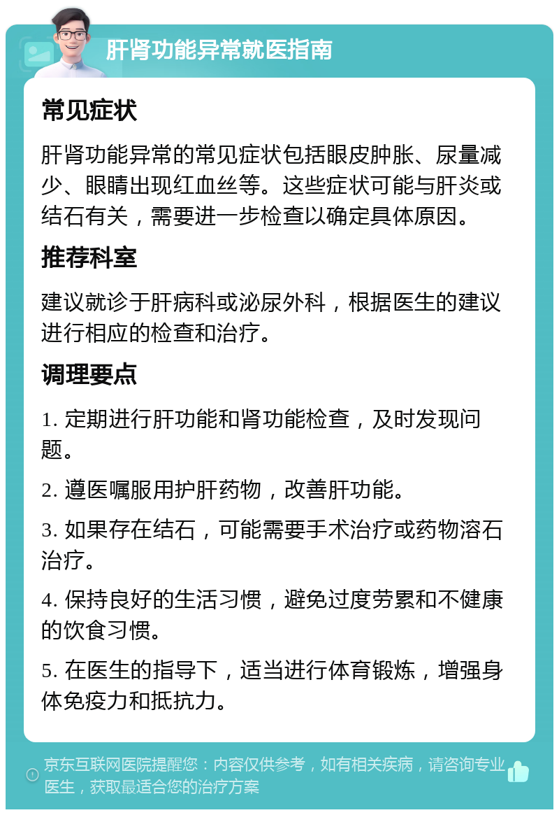 肝肾功能异常就医指南 常见症状 肝肾功能异常的常见症状包括眼皮肿胀、尿量减少、眼睛出现红血丝等。这些症状可能与肝炎或结石有关，需要进一步检查以确定具体原因。 推荐科室 建议就诊于肝病科或泌尿外科，根据医生的建议进行相应的检查和治疗。 调理要点 1. 定期进行肝功能和肾功能检查，及时发现问题。 2. 遵医嘱服用护肝药物，改善肝功能。 3. 如果存在结石，可能需要手术治疗或药物溶石治疗。 4. 保持良好的生活习惯，避免过度劳累和不健康的饮食习惯。 5. 在医生的指导下，适当进行体育锻炼，增强身体免疫力和抵抗力。