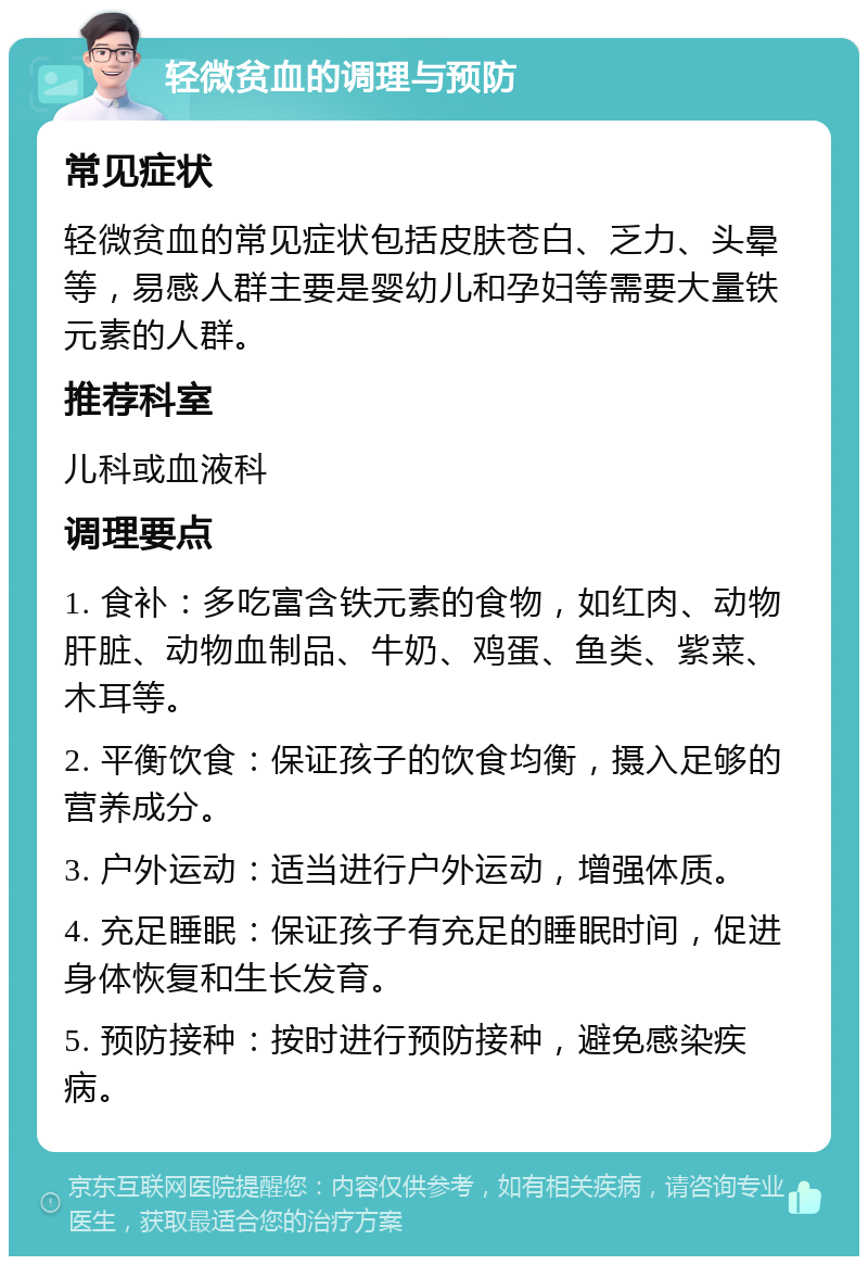 轻微贫血的调理与预防 常见症状 轻微贫血的常见症状包括皮肤苍白、乏力、头晕等，易感人群主要是婴幼儿和孕妇等需要大量铁元素的人群。 推荐科室 儿科或血液科 调理要点 1. 食补：多吃富含铁元素的食物，如红肉、动物肝脏、动物血制品、牛奶、鸡蛋、鱼类、紫菜、木耳等。 2. 平衡饮食：保证孩子的饮食均衡，摄入足够的营养成分。 3. 户外运动：适当进行户外运动，增强体质。 4. 充足睡眠：保证孩子有充足的睡眠时间，促进身体恢复和生长发育。 5. 预防接种：按时进行预防接种，避免感染疾病。