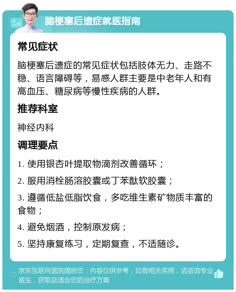 脑梗塞后遗症就医指南 常见症状 脑梗塞后遗症的常见症状包括肢体无力、走路不稳、语言障碍等，易感人群主要是中老年人和有高血压、糖尿病等慢性疾病的人群。 推荐科室 神经内科 调理要点 1. 使用银杏叶提取物滴剂改善循环； 2. 服用消栓肠溶胶囊或丁苯酞软胶囊； 3. 遵循低盐低脂饮食，多吃维生素矿物质丰富的食物； 4. 避免烟酒，控制原发病； 5. 坚持康复练习，定期复查，不适随诊。