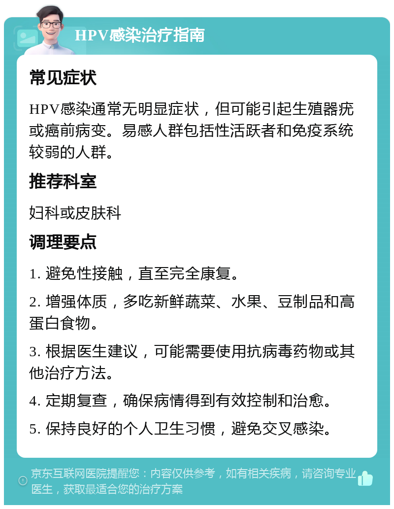 HPV感染治疗指南 常见症状 HPV感染通常无明显症状，但可能引起生殖器疣或癌前病变。易感人群包括性活跃者和免疫系统较弱的人群。 推荐科室 妇科或皮肤科 调理要点 1. 避免性接触，直至完全康复。 2. 增强体质，多吃新鲜蔬菜、水果、豆制品和高蛋白食物。 3. 根据医生建议，可能需要使用抗病毒药物或其他治疗方法。 4. 定期复查，确保病情得到有效控制和治愈。 5. 保持良好的个人卫生习惯，避免交叉感染。