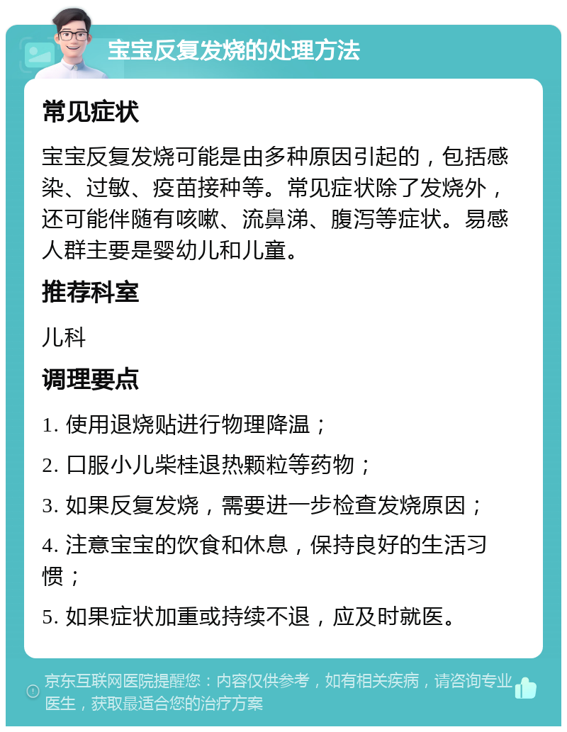 宝宝反复发烧的处理方法 常见症状 宝宝反复发烧可能是由多种原因引起的，包括感染、过敏、疫苗接种等。常见症状除了发烧外，还可能伴随有咳嗽、流鼻涕、腹泻等症状。易感人群主要是婴幼儿和儿童。 推荐科室 儿科 调理要点 1. 使用退烧贴进行物理降温； 2. 口服小儿柴桂退热颗粒等药物； 3. 如果反复发烧，需要进一步检查发烧原因； 4. 注意宝宝的饮食和休息，保持良好的生活习惯； 5. 如果症状加重或持续不退，应及时就医。