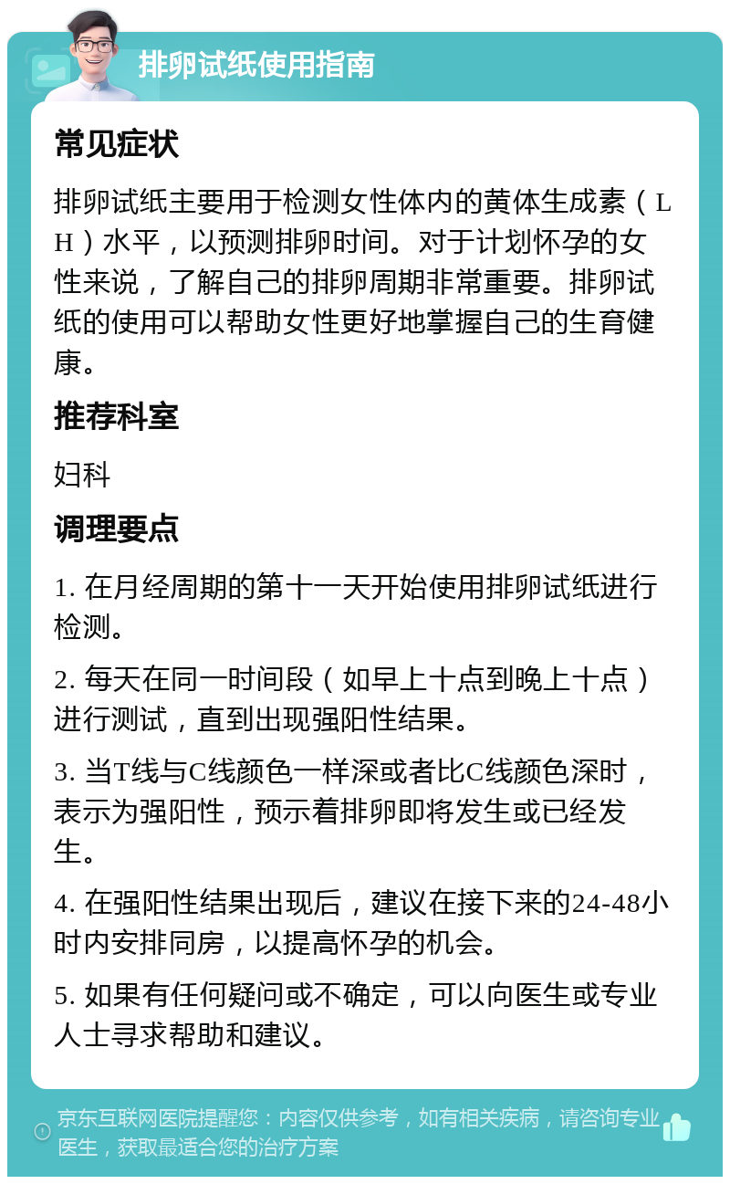 排卵试纸使用指南 常见症状 排卵试纸主要用于检测女性体内的黄体生成素（LH）水平，以预测排卵时间。对于计划怀孕的女性来说，了解自己的排卵周期非常重要。排卵试纸的使用可以帮助女性更好地掌握自己的生育健康。 推荐科室 妇科 调理要点 1. 在月经周期的第十一天开始使用排卵试纸进行检测。 2. 每天在同一时间段（如早上十点到晚上十点）进行测试，直到出现强阳性结果。 3. 当T线与C线颜色一样深或者比C线颜色深时，表示为强阳性，预示着排卵即将发生或已经发生。 4. 在强阳性结果出现后，建议在接下来的24-48小时内安排同房，以提高怀孕的机会。 5. 如果有任何疑问或不确定，可以向医生或专业人士寻求帮助和建议。