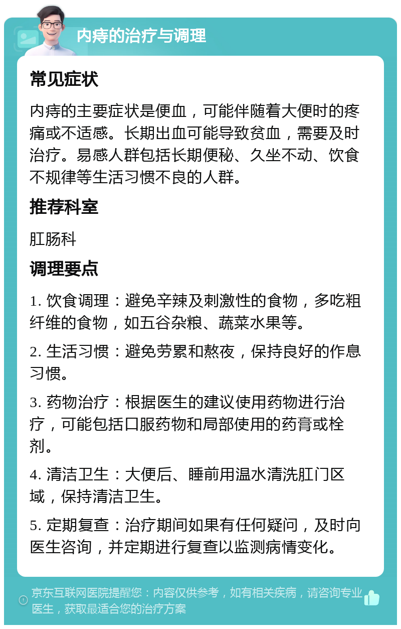 内痔的治疗与调理 常见症状 内痔的主要症状是便血，可能伴随着大便时的疼痛或不适感。长期出血可能导致贫血，需要及时治疗。易感人群包括长期便秘、久坐不动、饮食不规律等生活习惯不良的人群。 推荐科室 肛肠科 调理要点 1. 饮食调理：避免辛辣及刺激性的食物，多吃粗纤维的食物，如五谷杂粮、蔬菜水果等。 2. 生活习惯：避免劳累和熬夜，保持良好的作息习惯。 3. 药物治疗：根据医生的建议使用药物进行治疗，可能包括口服药物和局部使用的药膏或栓剂。 4. 清洁卫生：大便后、睡前用温水清洗肛门区域，保持清洁卫生。 5. 定期复查：治疗期间如果有任何疑问，及时向医生咨询，并定期进行复查以监测病情变化。