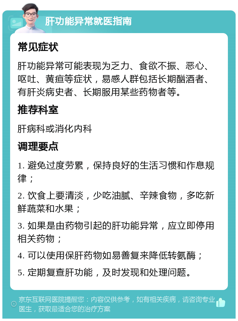 肝功能异常就医指南 常见症状 肝功能异常可能表现为乏力、食欲不振、恶心、呕吐、黄疸等症状，易感人群包括长期酗酒者、有肝炎病史者、长期服用某些药物者等。 推荐科室 肝病科或消化内科 调理要点 1. 避免过度劳累，保持良好的生活习惯和作息规律； 2. 饮食上要清淡，少吃油腻、辛辣食物，多吃新鲜蔬菜和水果； 3. 如果是由药物引起的肝功能异常，应立即停用相关药物； 4. 可以使用保肝药物如易善复来降低转氨酶； 5. 定期复查肝功能，及时发现和处理问题。