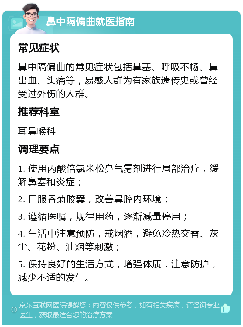 鼻中隔偏曲就医指南 常见症状 鼻中隔偏曲的常见症状包括鼻塞、呼吸不畅、鼻出血、头痛等，易感人群为有家族遗传史或曾经受过外伤的人群。 推荐科室 耳鼻喉科 调理要点 1. 使用丙酸倍氯米松鼻气雾剂进行局部治疗，缓解鼻塞和炎症； 2. 口服香菊胶囊，改善鼻腔内环境； 3. 遵循医嘱，规律用药，逐渐减量停用； 4. 生活中注意预防，戒烟酒，避免冷热交替、灰尘、花粉、油烟等刺激； 5. 保持良好的生活方式，增强体质，注意防护，减少不适的发生。