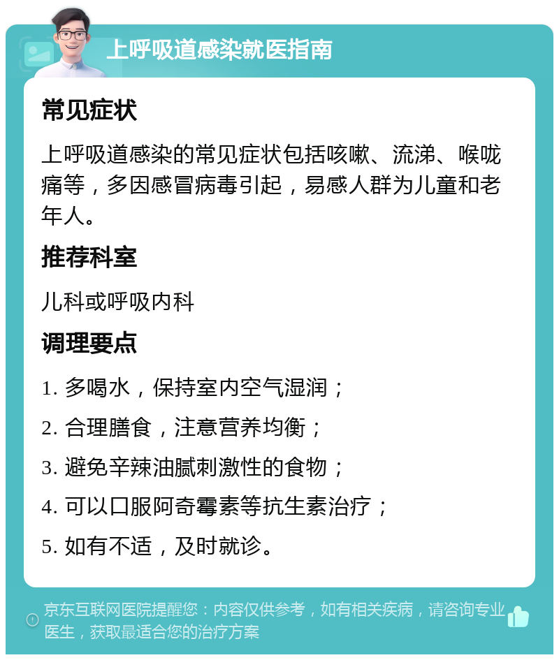 上呼吸道感染就医指南 常见症状 上呼吸道感染的常见症状包括咳嗽、流涕、喉咙痛等，多因感冒病毒引起，易感人群为儿童和老年人。 推荐科室 儿科或呼吸内科 调理要点 1. 多喝水，保持室内空气湿润； 2. 合理膳食，注意营养均衡； 3. 避免辛辣油腻刺激性的食物； 4. 可以口服阿奇霉素等抗生素治疗； 5. 如有不适，及时就诊。