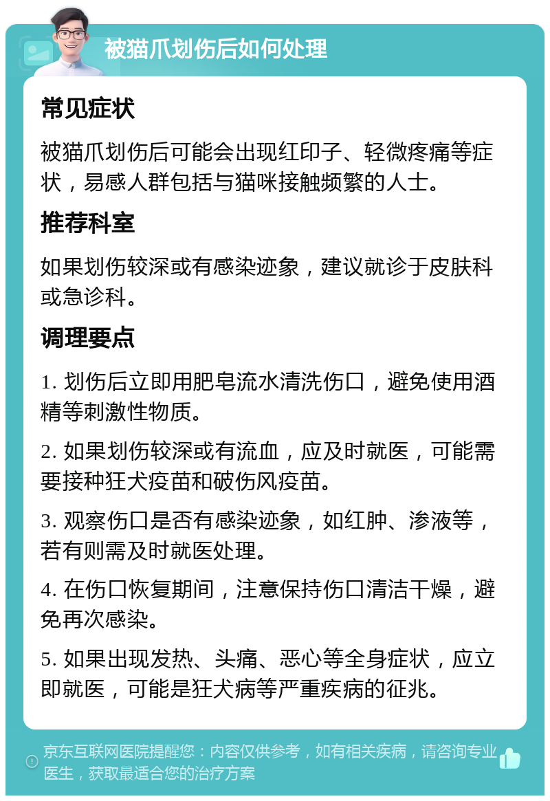 被猫爪划伤后如何处理 常见症状 被猫爪划伤后可能会出现红印子、轻微疼痛等症状，易感人群包括与猫咪接触频繁的人士。 推荐科室 如果划伤较深或有感染迹象，建议就诊于皮肤科或急诊科。 调理要点 1. 划伤后立即用肥皂流水清洗伤口，避免使用酒精等刺激性物质。 2. 如果划伤较深或有流血，应及时就医，可能需要接种狂犬疫苗和破伤风疫苗。 3. 观察伤口是否有感染迹象，如红肿、渗液等，若有则需及时就医处理。 4. 在伤口恢复期间，注意保持伤口清洁干燥，避免再次感染。 5. 如果出现发热、头痛、恶心等全身症状，应立即就医，可能是狂犬病等严重疾病的征兆。