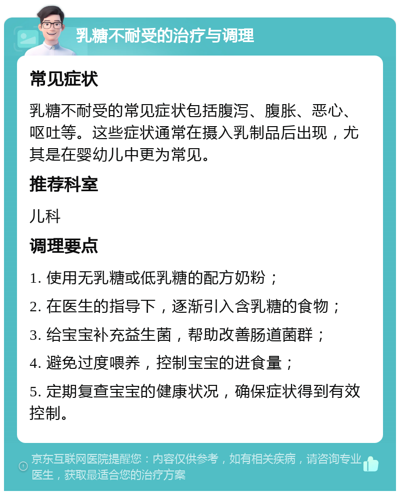 乳糖不耐受的治疗与调理 常见症状 乳糖不耐受的常见症状包括腹泻、腹胀、恶心、呕吐等。这些症状通常在摄入乳制品后出现，尤其是在婴幼儿中更为常见。 推荐科室 儿科 调理要点 1. 使用无乳糖或低乳糖的配方奶粉； 2. 在医生的指导下，逐渐引入含乳糖的食物； 3. 给宝宝补充益生菌，帮助改善肠道菌群； 4. 避免过度喂养，控制宝宝的进食量； 5. 定期复查宝宝的健康状况，确保症状得到有效控制。