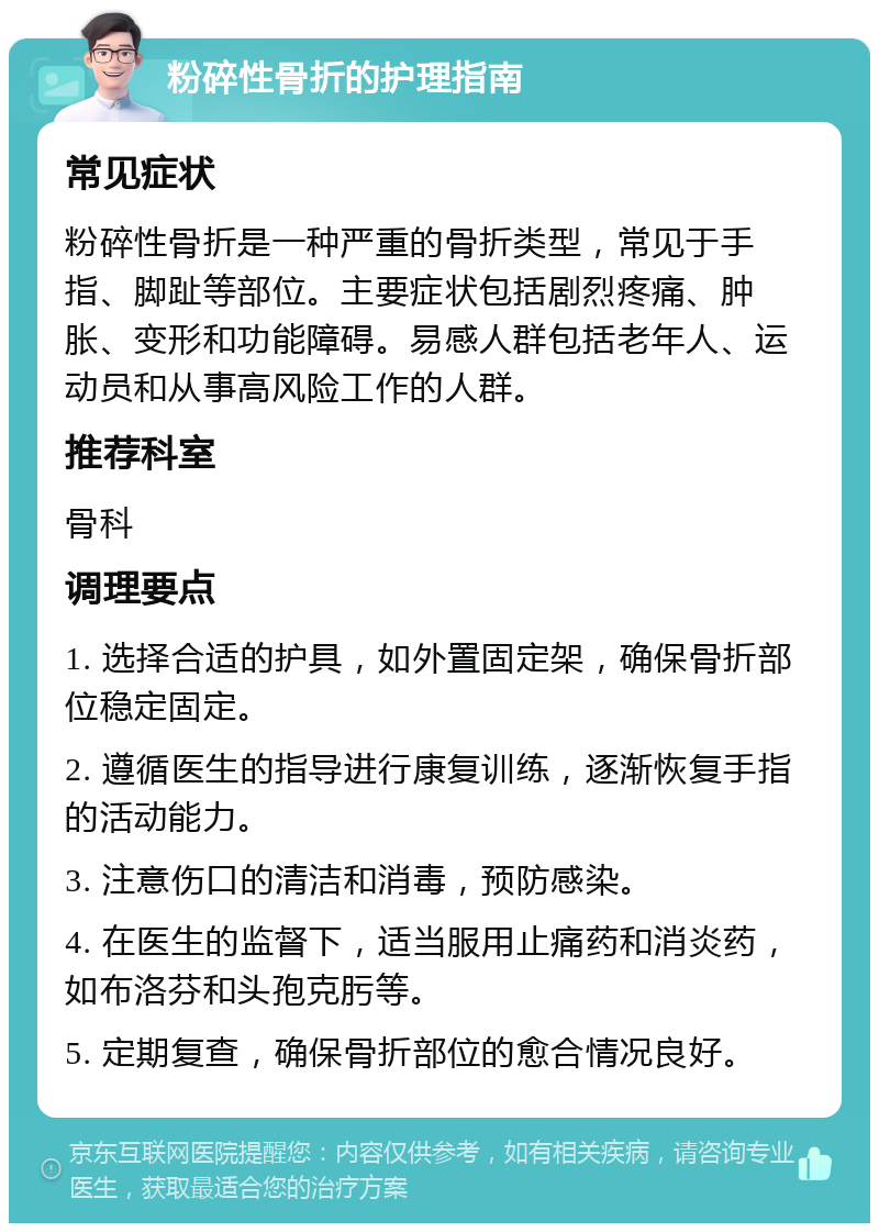 粉碎性骨折的护理指南 常见症状 粉碎性骨折是一种严重的骨折类型，常见于手指、脚趾等部位。主要症状包括剧烈疼痛、肿胀、变形和功能障碍。易感人群包括老年人、运动员和从事高风险工作的人群。 推荐科室 骨科 调理要点 1. 选择合适的护具，如外置固定架，确保骨折部位稳定固定。 2. 遵循医生的指导进行康复训练，逐渐恢复手指的活动能力。 3. 注意伤口的清洁和消毒，预防感染。 4. 在医生的监督下，适当服用止痛药和消炎药，如布洛芬和头孢克肟等。 5. 定期复查，确保骨折部位的愈合情况良好。