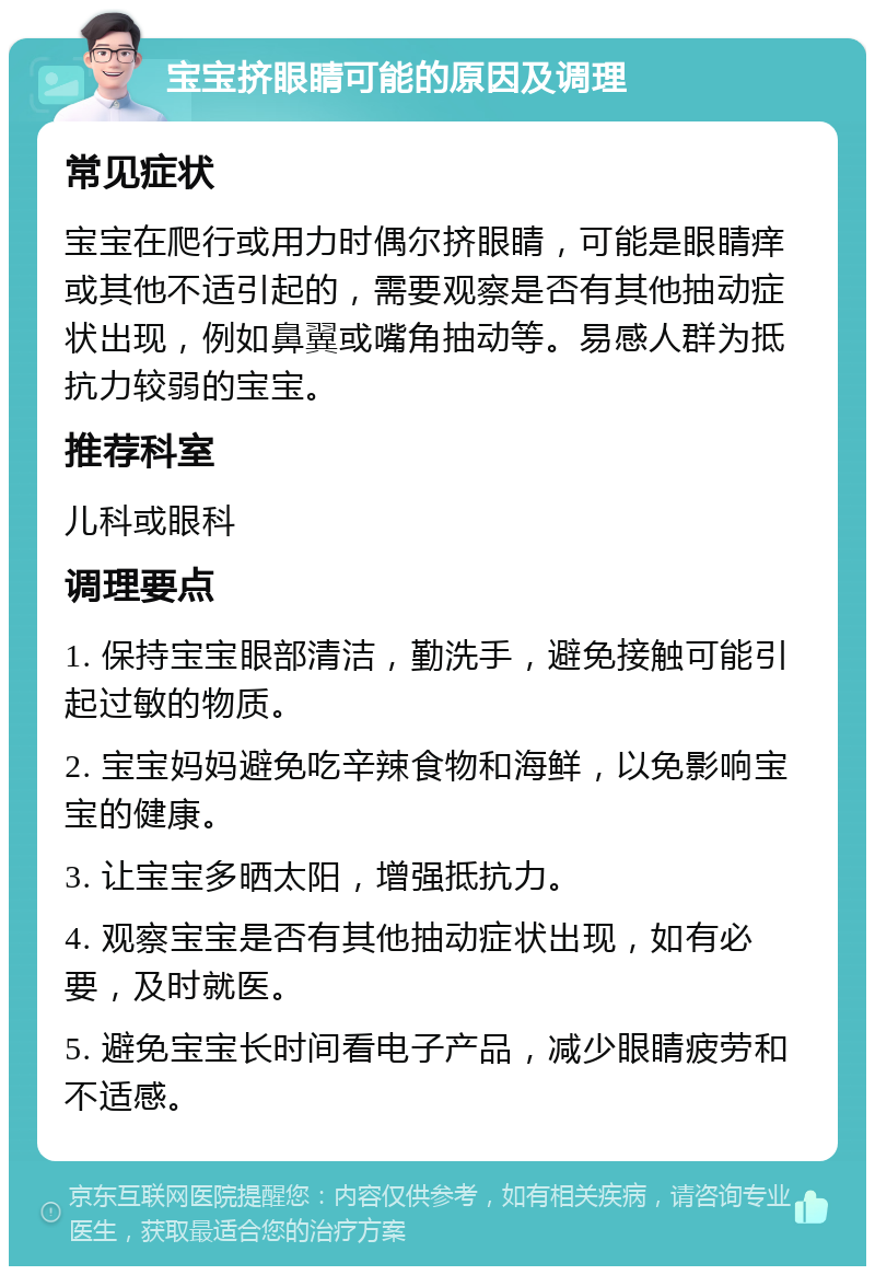 宝宝挤眼睛可能的原因及调理 常见症状 宝宝在爬行或用力时偶尔挤眼睛，可能是眼睛痒或其他不适引起的，需要观察是否有其他抽动症状出现，例如鼻翼或嘴角抽动等。易感人群为抵抗力较弱的宝宝。 推荐科室 儿科或眼科 调理要点 1. 保持宝宝眼部清洁，勤洗手，避免接触可能引起过敏的物质。 2. 宝宝妈妈避免吃辛辣食物和海鲜，以免影响宝宝的健康。 3. 让宝宝多晒太阳，增强抵抗力。 4. 观察宝宝是否有其他抽动症状出现，如有必要，及时就医。 5. 避免宝宝长时间看电子产品，减少眼睛疲劳和不适感。