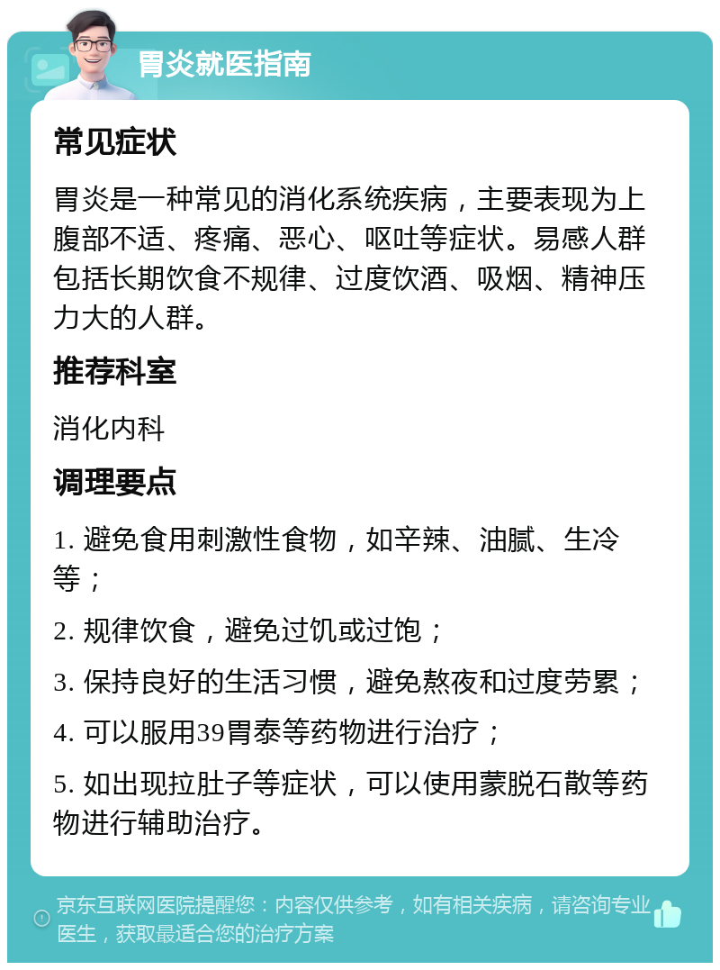 胃炎就医指南 常见症状 胃炎是一种常见的消化系统疾病，主要表现为上腹部不适、疼痛、恶心、呕吐等症状。易感人群包括长期饮食不规律、过度饮酒、吸烟、精神压力大的人群。 推荐科室 消化内科 调理要点 1. 避免食用刺激性食物，如辛辣、油腻、生冷等； 2. 规律饮食，避免过饥或过饱； 3. 保持良好的生活习惯，避免熬夜和过度劳累； 4. 可以服用39胃泰等药物进行治疗； 5. 如出现拉肚子等症状，可以使用蒙脱石散等药物进行辅助治疗。