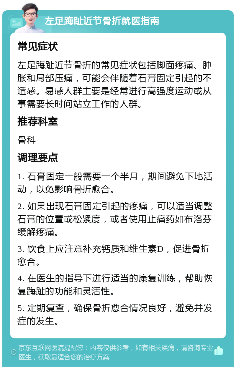 左足踇趾近节骨折就医指南 常见症状 左足踇趾近节骨折的常见症状包括脚面疼痛、肿胀和局部压痛，可能会伴随着石膏固定引起的不适感。易感人群主要是经常进行高强度运动或从事需要长时间站立工作的人群。 推荐科室 骨科 调理要点 1. 石膏固定一般需要一个半月，期间避免下地活动，以免影响骨折愈合。 2. 如果出现石膏固定引起的疼痛，可以适当调整石膏的位置或松紧度，或者使用止痛药如布洛芬缓解疼痛。 3. 饮食上应注意补充钙质和维生素D，促进骨折愈合。 4. 在医生的指导下进行适当的康复训练，帮助恢复踇趾的功能和灵活性。 5. 定期复查，确保骨折愈合情况良好，避免并发症的发生。