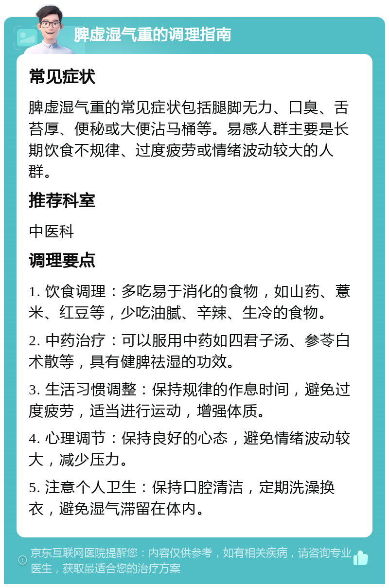 脾虚湿气重的调理指南 常见症状 脾虚湿气重的常见症状包括腿脚无力、口臭、舌苔厚、便秘或大便沾马桶等。易感人群主要是长期饮食不规律、过度疲劳或情绪波动较大的人群。 推荐科室 中医科 调理要点 1. 饮食调理：多吃易于消化的食物，如山药、薏米、红豆等，少吃油腻、辛辣、生冷的食物。 2. 中药治疗：可以服用中药如四君子汤、参苓白术散等，具有健脾祛湿的功效。 3. 生活习惯调整：保持规律的作息时间，避免过度疲劳，适当进行运动，增强体质。 4. 心理调节：保持良好的心态，避免情绪波动较大，减少压力。 5. 注意个人卫生：保持口腔清洁，定期洗澡换衣，避免湿气滞留在体内。