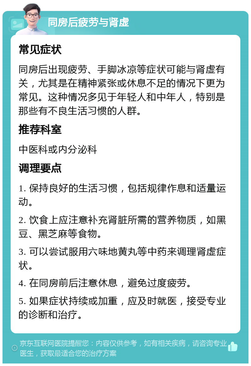 同房后疲劳与肾虚 常见症状 同房后出现疲劳、手脚冰凉等症状可能与肾虚有关，尤其是在精神紧张或休息不足的情况下更为常见。这种情况多见于年轻人和中年人，特别是那些有不良生活习惯的人群。 推荐科室 中医科或内分泌科 调理要点 1. 保持良好的生活习惯，包括规律作息和适量运动。 2. 饮食上应注意补充肾脏所需的营养物质，如黑豆、黑芝麻等食物。 3. 可以尝试服用六味地黄丸等中药来调理肾虚症状。 4. 在同房前后注意休息，避免过度疲劳。 5. 如果症状持续或加重，应及时就医，接受专业的诊断和治疗。