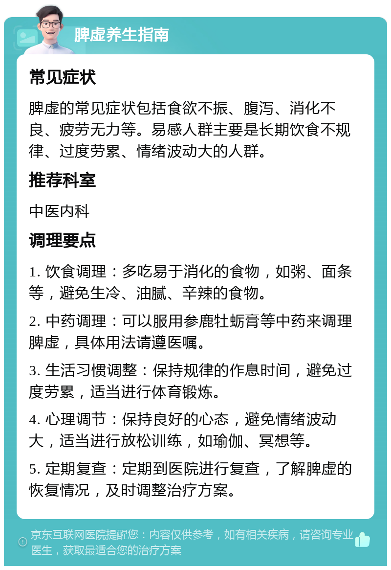 脾虚养生指南 常见症状 脾虚的常见症状包括食欲不振、腹泻、消化不良、疲劳无力等。易感人群主要是长期饮食不规律、过度劳累、情绪波动大的人群。 推荐科室 中医内科 调理要点 1. 饮食调理：多吃易于消化的食物，如粥、面条等，避免生冷、油腻、辛辣的食物。 2. 中药调理：可以服用参鹿牡蛎膏等中药来调理脾虚，具体用法请遵医嘱。 3. 生活习惯调整：保持规律的作息时间，避免过度劳累，适当进行体育锻炼。 4. 心理调节：保持良好的心态，避免情绪波动大，适当进行放松训练，如瑜伽、冥想等。 5. 定期复查：定期到医院进行复查，了解脾虚的恢复情况，及时调整治疗方案。