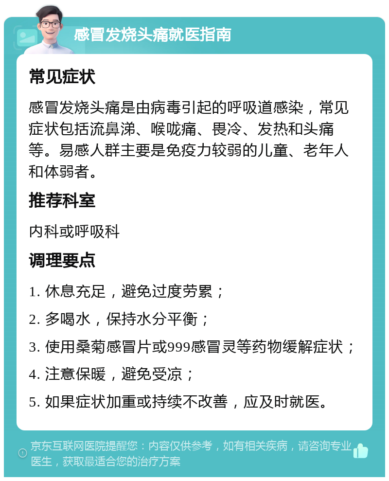 感冒发烧头痛就医指南 常见症状 感冒发烧头痛是由病毒引起的呼吸道感染，常见症状包括流鼻涕、喉咙痛、畏冷、发热和头痛等。易感人群主要是免疫力较弱的儿童、老年人和体弱者。 推荐科室 内科或呼吸科 调理要点 1. 休息充足，避免过度劳累； 2. 多喝水，保持水分平衡； 3. 使用桑菊感冒片或999感冒灵等药物缓解症状； 4. 注意保暖，避免受凉； 5. 如果症状加重或持续不改善，应及时就医。