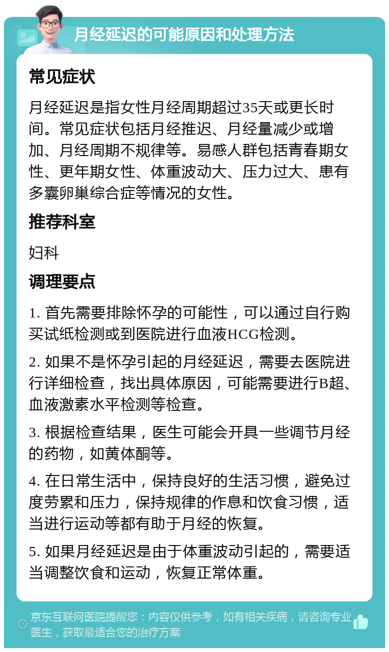 月经延迟的可能原因和处理方法 常见症状 月经延迟是指女性月经周期超过35天或更长时间。常见症状包括月经推迟、月经量减少或增加、月经周期不规律等。易感人群包括青春期女性、更年期女性、体重波动大、压力过大、患有多囊卵巢综合症等情况的女性。 推荐科室 妇科 调理要点 1. 首先需要排除怀孕的可能性，可以通过自行购买试纸检测或到医院进行血液HCG检测。 2. 如果不是怀孕引起的月经延迟，需要去医院进行详细检查，找出具体原因，可能需要进行B超、血液激素水平检测等检查。 3. 根据检查结果，医生可能会开具一些调节月经的药物，如黄体酮等。 4. 在日常生活中，保持良好的生活习惯，避免过度劳累和压力，保持规律的作息和饮食习惯，适当进行运动等都有助于月经的恢复。 5. 如果月经延迟是由于体重波动引起的，需要适当调整饮食和运动，恢复正常体重。