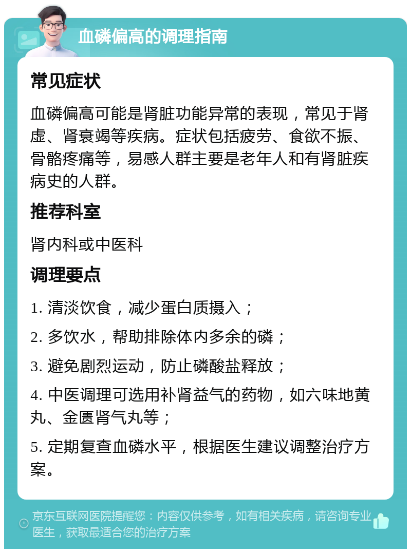 血磷偏高的调理指南 常见症状 血磷偏高可能是肾脏功能异常的表现，常见于肾虚、肾衰竭等疾病。症状包括疲劳、食欲不振、骨骼疼痛等，易感人群主要是老年人和有肾脏疾病史的人群。 推荐科室 肾内科或中医科 调理要点 1. 清淡饮食，减少蛋白质摄入； 2. 多饮水，帮助排除体内多余的磷； 3. 避免剧烈运动，防止磷酸盐释放； 4. 中医调理可选用补肾益气的药物，如六味地黄丸、金匮肾气丸等； 5. 定期复查血磷水平，根据医生建议调整治疗方案。