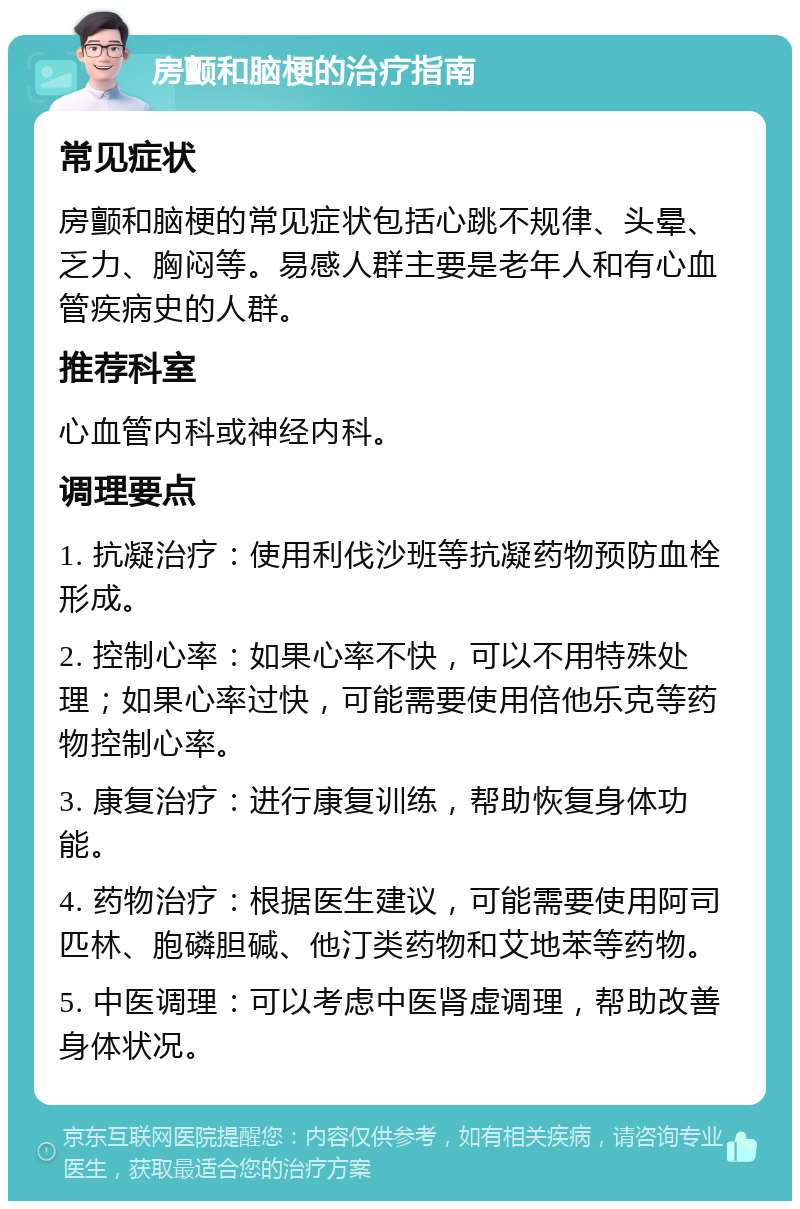 房颤和脑梗的治疗指南 常见症状 房颤和脑梗的常见症状包括心跳不规律、头晕、乏力、胸闷等。易感人群主要是老年人和有心血管疾病史的人群。 推荐科室 心血管内科或神经内科。 调理要点 1. 抗凝治疗：使用利伐沙班等抗凝药物预防血栓形成。 2. 控制心率：如果心率不快，可以不用特殊处理；如果心率过快，可能需要使用倍他乐克等药物控制心率。 3. 康复治疗：进行康复训练，帮助恢复身体功能。 4. 药物治疗：根据医生建议，可能需要使用阿司匹林、胞磷胆碱、他汀类药物和艾地苯等药物。 5. 中医调理：可以考虑中医肾虚调理，帮助改善身体状况。