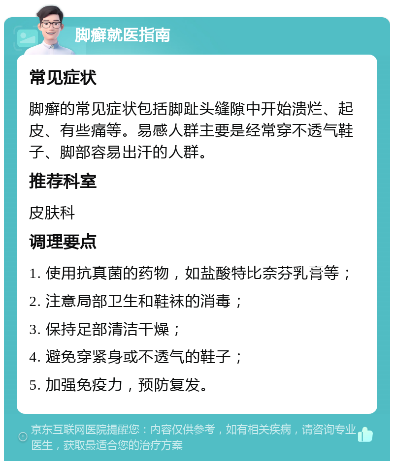 脚癣就医指南 常见症状 脚癣的常见症状包括脚趾头缝隙中开始溃烂、起皮、有些痛等。易感人群主要是经常穿不透气鞋子、脚部容易出汗的人群。 推荐科室 皮肤科 调理要点 1. 使用抗真菌的药物，如盐酸特比奈芬乳膏等； 2. 注意局部卫生和鞋袜的消毒； 3. 保持足部清洁干燥； 4. 避免穿紧身或不透气的鞋子； 5. 加强免疫力，预防复发。