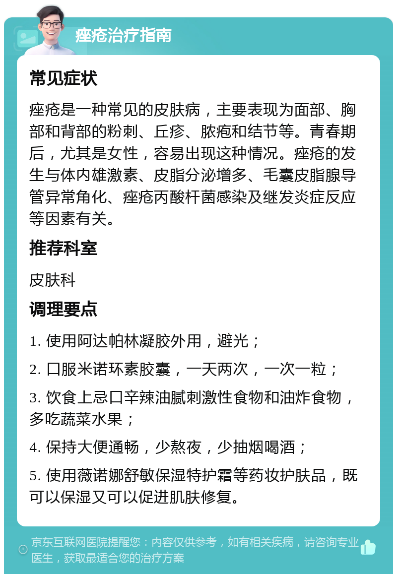 痤疮治疗指南 常见症状 痤疮是一种常见的皮肤病，主要表现为面部、胸部和背部的粉刺、丘疹、脓疱和结节等。青春期后，尤其是女性，容易出现这种情况。痤疮的发生与体内雄激素、皮脂分泌增多、毛囊皮脂腺导管异常角化、痤疮丙酸杆菌感染及继发炎症反应等因素有关。 推荐科室 皮肤科 调理要点 1. 使用阿达帕林凝胶外用，避光； 2. 口服米诺环素胶囊，一天两次，一次一粒； 3. 饮食上忌口辛辣油腻刺激性食物和油炸食物，多吃蔬菜水果； 4. 保持大便通畅，少熬夜，少抽烟喝酒； 5. 使用薇诺娜舒敏保湿特护霜等药妆护肤品，既可以保湿又可以促进肌肤修复。