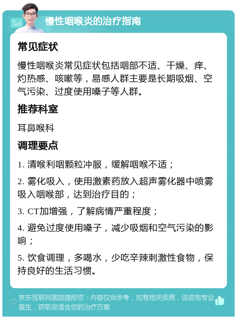 慢性咽喉炎的治疗指南 常见症状 慢性咽喉炎常见症状包括咽部不适、干燥、痒、灼热感、咳嗽等，易感人群主要是长期吸烟、空气污染、过度使用嗓子等人群。 推荐科室 耳鼻喉科 调理要点 1. 清喉利咽颗粒冲服，缓解咽喉不适； 2. 雾化吸入，使用激素药放入超声雾化器中喷雾吸入咽喉部，达到治疗目的； 3. CT加增强，了解病情严重程度； 4. 避免过度使用嗓子，减少吸烟和空气污染的影响； 5. 饮食调理，多喝水，少吃辛辣刺激性食物，保持良好的生活习惯。