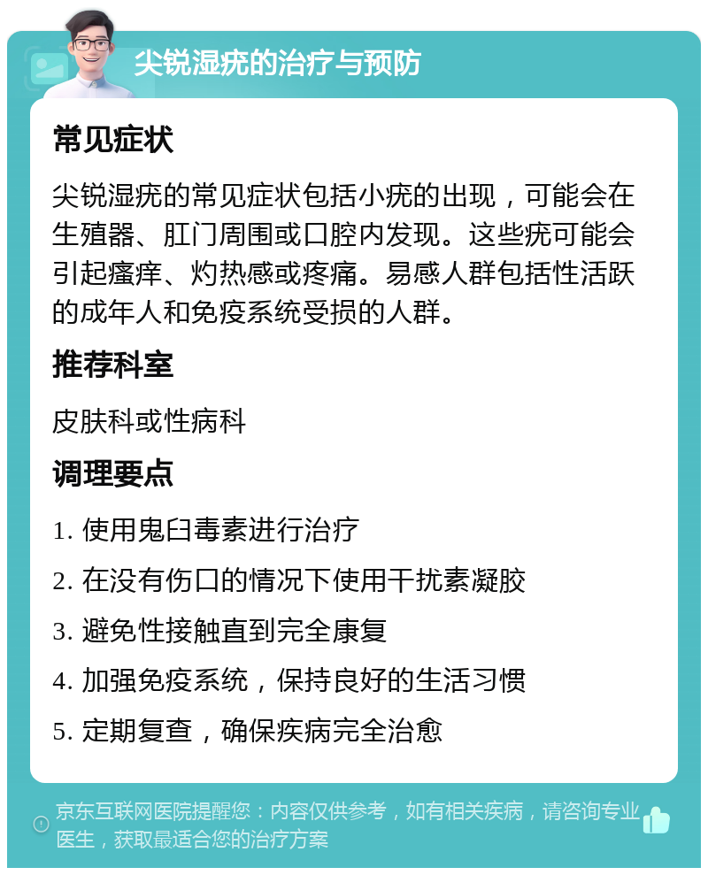 尖锐湿疣的治疗与预防 常见症状 尖锐湿疣的常见症状包括小疣的出现，可能会在生殖器、肛门周围或口腔内发现。这些疣可能会引起瘙痒、灼热感或疼痛。易感人群包括性活跃的成年人和免疫系统受损的人群。 推荐科室 皮肤科或性病科 调理要点 1. 使用鬼臼毒素进行治疗 2. 在没有伤口的情况下使用干扰素凝胶 3. 避免性接触直到完全康复 4. 加强免疫系统，保持良好的生活习惯 5. 定期复查，确保疾病完全治愈