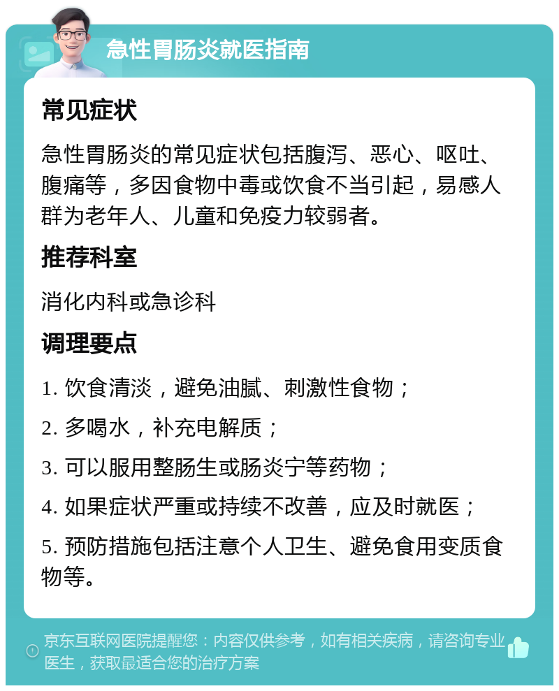 急性胃肠炎就医指南 常见症状 急性胃肠炎的常见症状包括腹泻、恶心、呕吐、腹痛等，多因食物中毒或饮食不当引起，易感人群为老年人、儿童和免疫力较弱者。 推荐科室 消化内科或急诊科 调理要点 1. 饮食清淡，避免油腻、刺激性食物； 2. 多喝水，补充电解质； 3. 可以服用整肠生或肠炎宁等药物； 4. 如果症状严重或持续不改善，应及时就医； 5. 预防措施包括注意个人卫生、避免食用变质食物等。