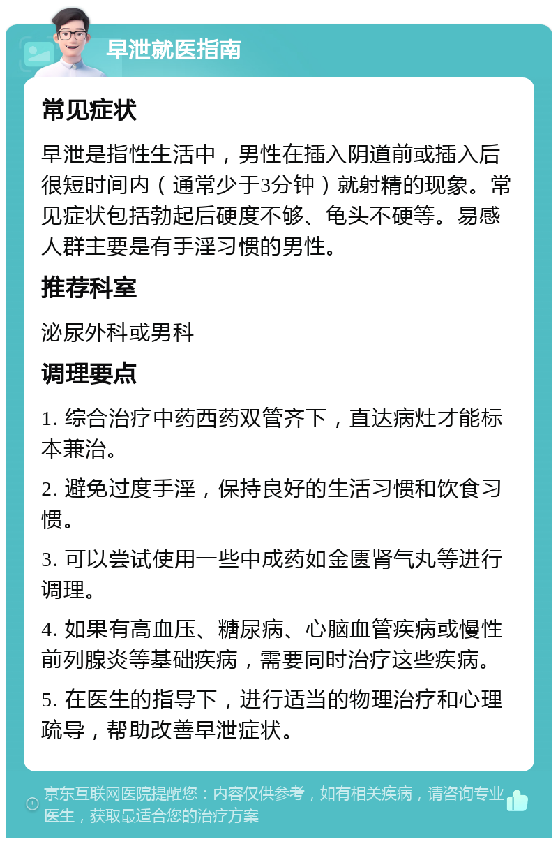 早泄就医指南 常见症状 早泄是指性生活中，男性在插入阴道前或插入后很短时间内（通常少于3分钟）就射精的现象。常见症状包括勃起后硬度不够、龟头不硬等。易感人群主要是有手淫习惯的男性。 推荐科室 泌尿外科或男科 调理要点 1. 综合治疗中药西药双管齐下，直达病灶才能标本兼治。 2. 避免过度手淫，保持良好的生活习惯和饮食习惯。 3. 可以尝试使用一些中成药如金匮肾气丸等进行调理。 4. 如果有高血压、糖尿病、心脑血管疾病或慢性前列腺炎等基础疾病，需要同时治疗这些疾病。 5. 在医生的指导下，进行适当的物理治疗和心理疏导，帮助改善早泄症状。