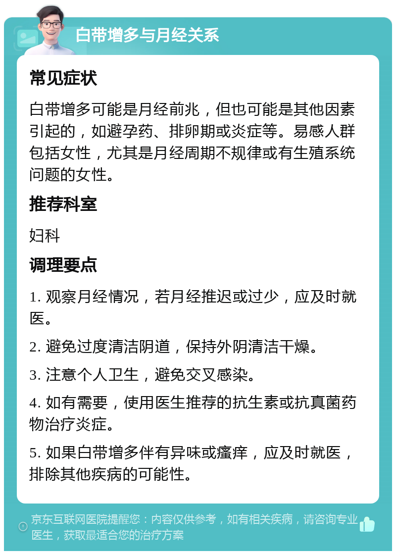 白带增多与月经关系 常见症状 白带增多可能是月经前兆，但也可能是其他因素引起的，如避孕药、排卵期或炎症等。易感人群包括女性，尤其是月经周期不规律或有生殖系统问题的女性。 推荐科室 妇科 调理要点 1. 观察月经情况，若月经推迟或过少，应及时就医。 2. 避免过度清洁阴道，保持外阴清洁干燥。 3. 注意个人卫生，避免交叉感染。 4. 如有需要，使用医生推荐的抗生素或抗真菌药物治疗炎症。 5. 如果白带增多伴有异味或瘙痒，应及时就医，排除其他疾病的可能性。