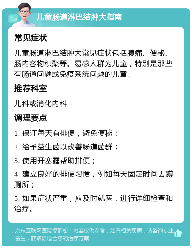 儿童肠道淋巴结肿大指南 常见症状 儿童肠道淋巴结肿大常见症状包括腹痛、便秘、肠内容物积聚等。易感人群为儿童，特别是那些有肠道问题或免疫系统问题的儿童。 推荐科室 儿科或消化内科 调理要点 1. 保证每天有排便，避免便秘； 2. 给予益生菌以改善肠道菌群； 3. 使用开塞露帮助排便； 4. 建立良好的排便习惯，例如每天固定时间去蹲厕所； 5. 如果症状严重，应及时就医，进行详细检查和治疗。