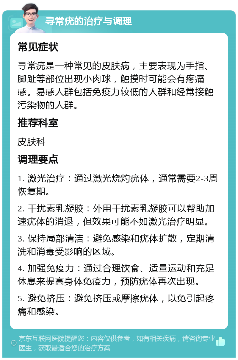 寻常疣的治疗与调理 常见症状 寻常疣是一种常见的皮肤病，主要表现为手指、脚趾等部位出现小肉球，触摸时可能会有疼痛感。易感人群包括免疫力较低的人群和经常接触污染物的人群。 推荐科室 皮肤科 调理要点 1. 激光治疗：通过激光烧灼疣体，通常需要2-3周恢复期。 2. 干扰素乳凝胶：外用干扰素乳凝胶可以帮助加速疣体的消退，但效果可能不如激光治疗明显。 3. 保持局部清洁：避免感染和疣体扩散，定期清洗和消毒受影响的区域。 4. 加强免疫力：通过合理饮食、适量运动和充足休息来提高身体免疫力，预防疣体再次出现。 5. 避免挤压：避免挤压或摩擦疣体，以免引起疼痛和感染。