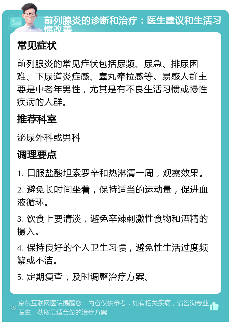 前列腺炎的诊断和治疗：医生建议和生活习惯改善 常见症状 前列腺炎的常见症状包括尿频、尿急、排尿困难、下尿道炎症感、睾丸牵拉感等。易感人群主要是中老年男性，尤其是有不良生活习惯或慢性疾病的人群。 推荐科室 泌尿外科或男科 调理要点 1. 口服盐酸坦索罗辛和热淋清一周，观察效果。 2. 避免长时间坐着，保持适当的运动量，促进血液循环。 3. 饮食上要清淡，避免辛辣刺激性食物和酒精的摄入。 4. 保持良好的个人卫生习惯，避免性生活过度频繁或不洁。 5. 定期复查，及时调整治疗方案。