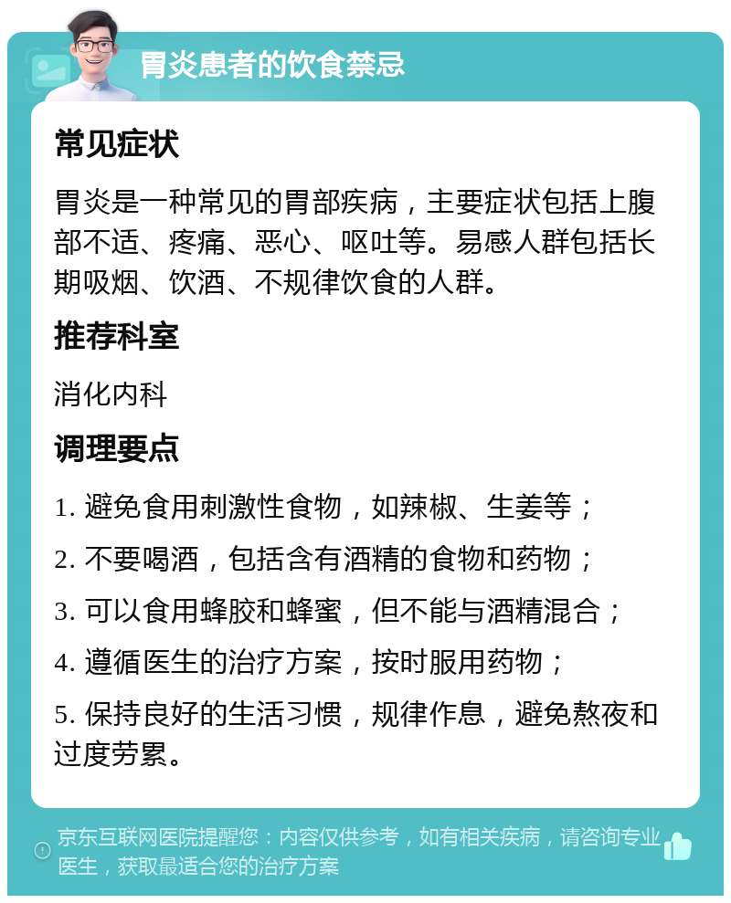 胃炎患者的饮食禁忌 常见症状 胃炎是一种常见的胃部疾病，主要症状包括上腹部不适、疼痛、恶心、呕吐等。易感人群包括长期吸烟、饮酒、不规律饮食的人群。 推荐科室 消化内科 调理要点 1. 避免食用刺激性食物，如辣椒、生姜等； 2. 不要喝酒，包括含有酒精的食物和药物； 3. 可以食用蜂胶和蜂蜜，但不能与酒精混合； 4. 遵循医生的治疗方案，按时服用药物； 5. 保持良好的生活习惯，规律作息，避免熬夜和过度劳累。